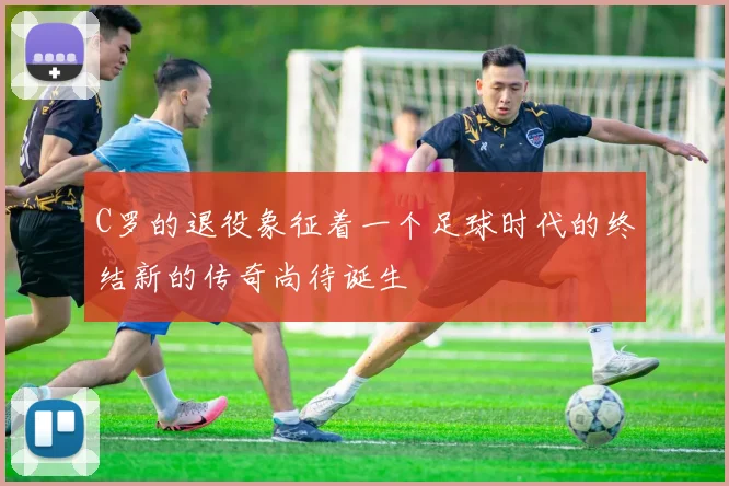 C罗的退役象征着一个足球时代的终结新的传奇尚待诞生
