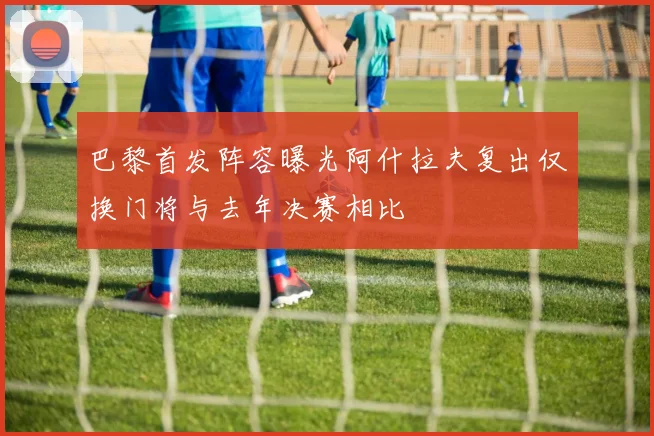 巴黎首发阵容曝光阿什拉夫复出仅换门将与去年决赛相比