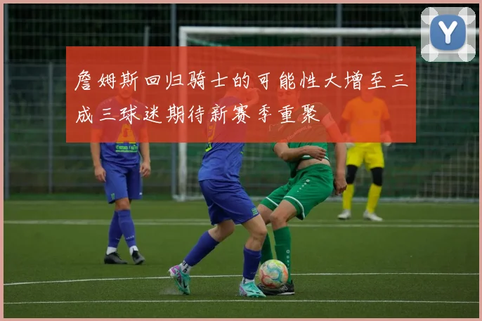 詹姆斯回归骑士的可能性大增至三成三球迷期待新赛季重聚