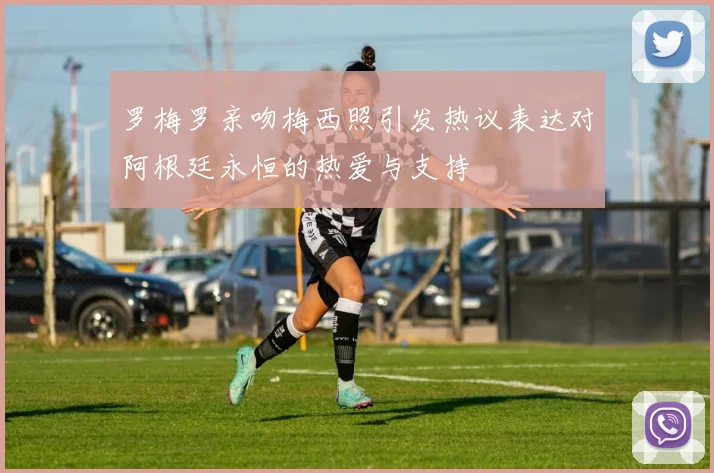 罗梅罗亲吻梅西照引发热议表达对阿根廷永恒的热爱与支持