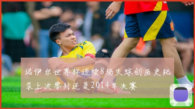诺伊尔世界杯连续8场失球创历史纪录上次零封还是2014年决赛