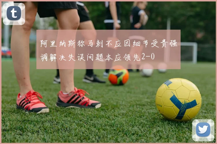 阿里纳斯称马刺不应因细节受责强调解决失误问题本应领先2-0