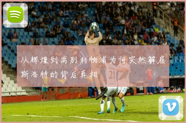 从辉煌到离别利物浦为何突然解雇斯洛特的背后真相