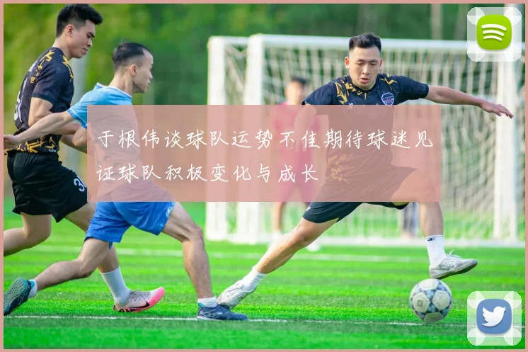 于根伟谈球队运势不佳期待球迷见证球队积极变化与成长