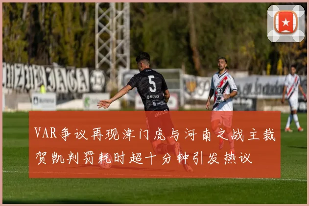 VAR争议再现津门虎与河南之战主裁贺凯判罚耗时超十分钟引发热议