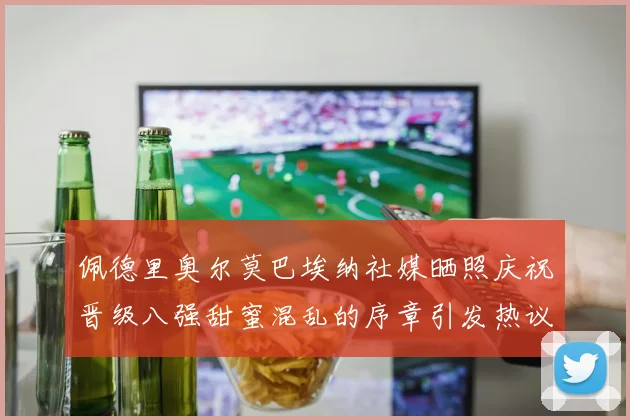 佩德里奥尔莫巴埃纳社媒晒照庆祝晋级八强甜蜜混乱的序章引发热议