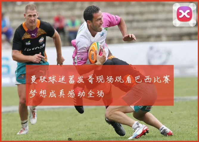 曼联球迷蓄发哥现场观看巴西比赛梦想成真感动全场