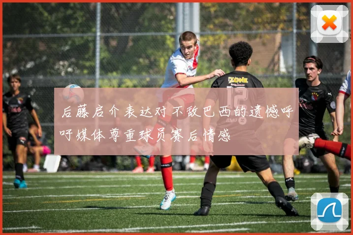 后藤启介表达对不敌巴西的遗憾呼吁媒体尊重球员赛后情感