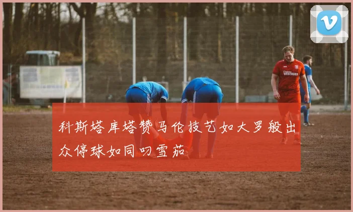 科斯塔库塔赞马伦技艺如大罗般出众停球如同叼雪茄