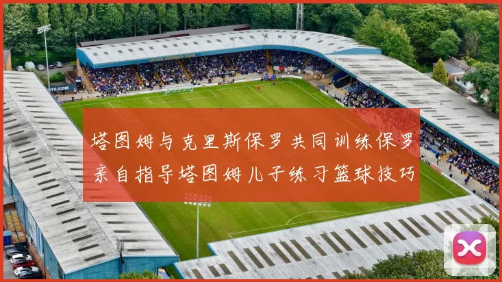 塔图姆与克里斯保罗共同训练保罗亲自指导塔图姆儿子练习篮球技巧